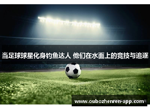 当足球球星化身钓鱼达人 他们在水面上的竞技与追逐