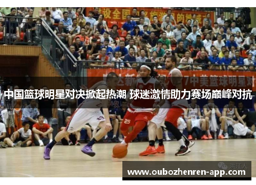 中国篮球明星对决掀起热潮 球迷激情助力赛场巅峰对抗