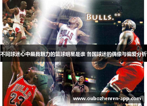 不同球迷心中最具魅力的篮球明星是谁 各国球迷的偶像与偏爱分析